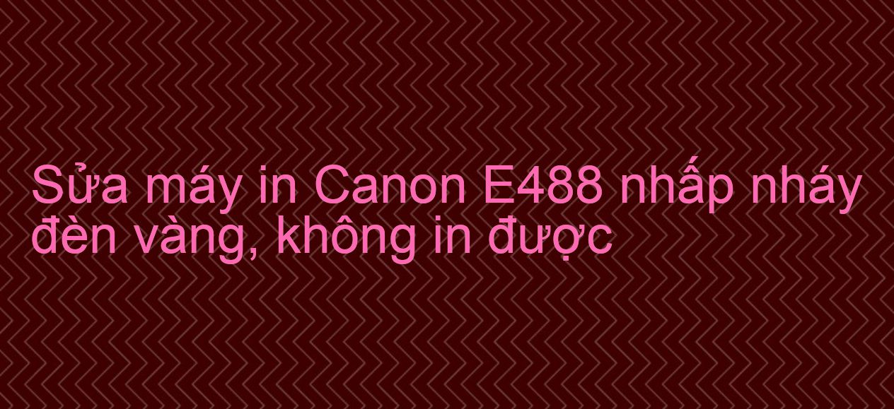 Sửa máy in Canon E488 nhấp nháy đèn vàng, không in được