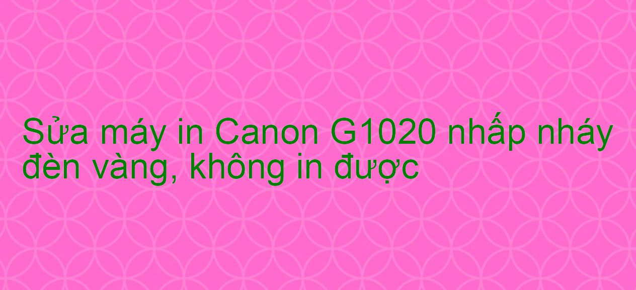 Sửa máy in Canon G1020 nhấp nháy đèn vàng, không in được