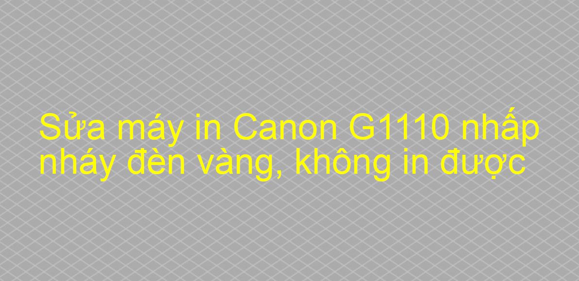 Sửa máy in Canon G1110 nhấp nháy đèn vàng, không in được