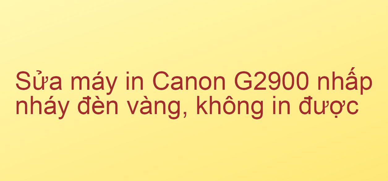 Sửa máy in Canon G2900 nhấp nháy đèn vàng, không in được