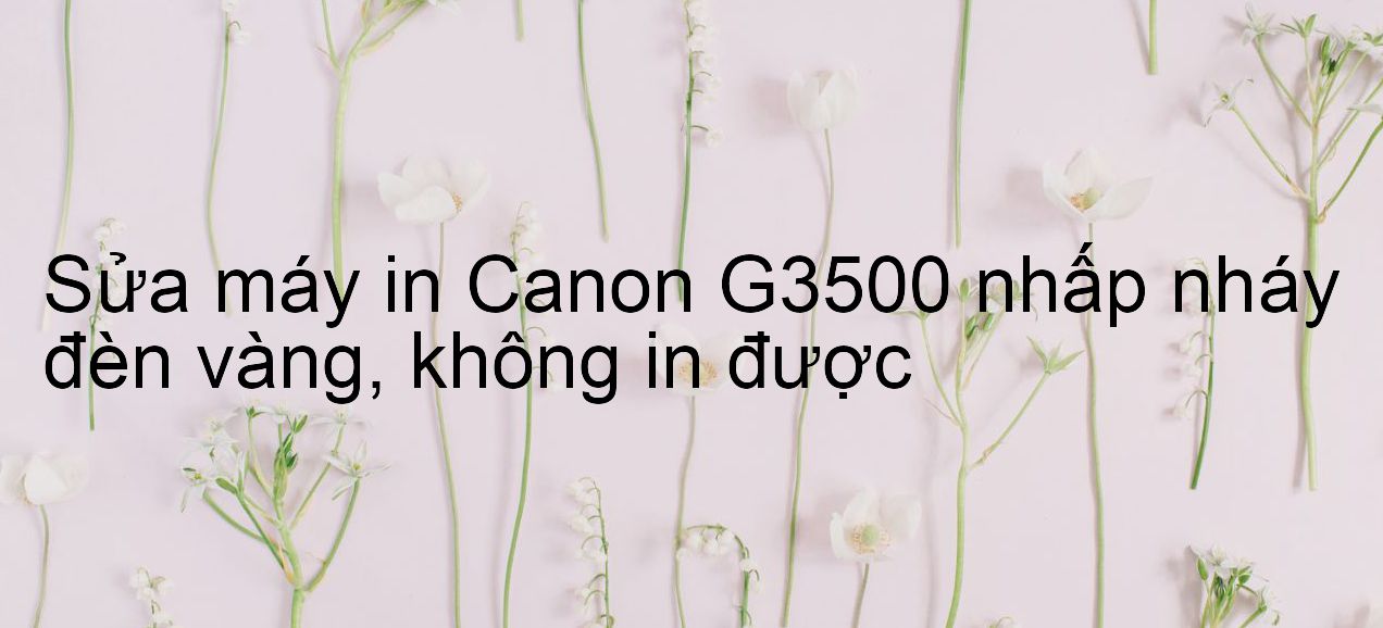 Sửa máy in Canon G3500 nhấp nháy đèn vàng, không in được