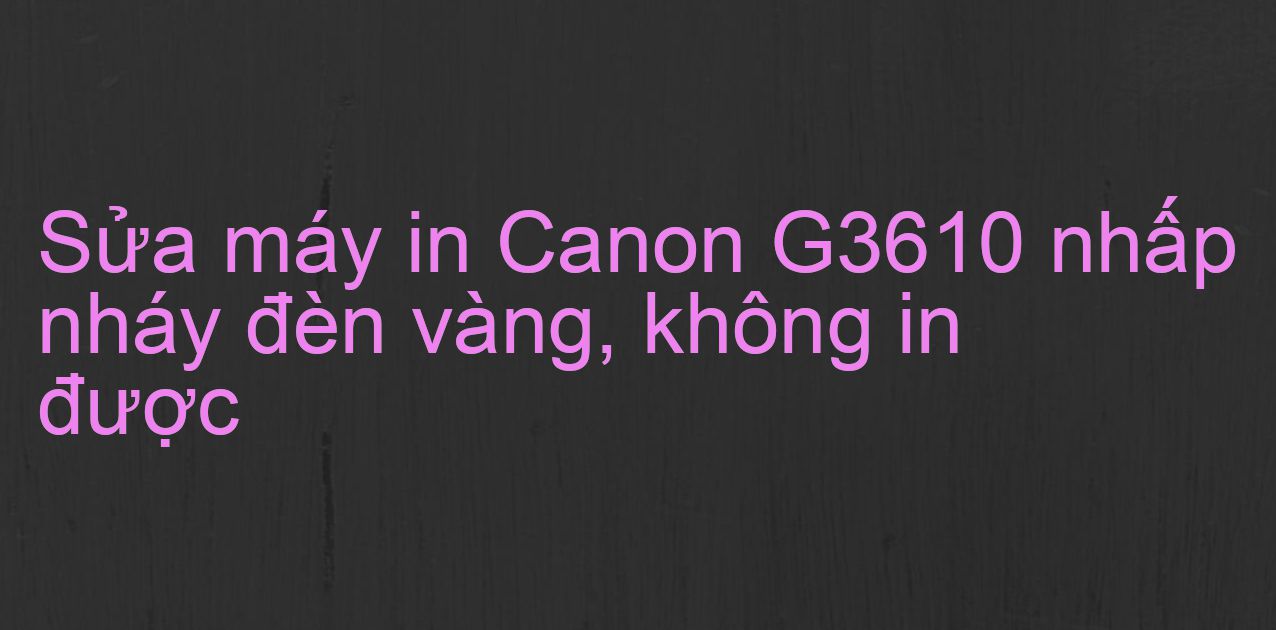 Sửa máy in Canon G3610 nhấp nháy đèn vàng, không in được
