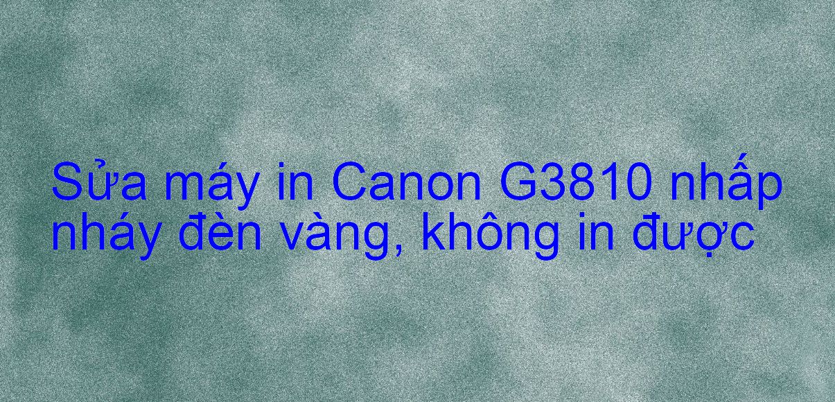 Sửa máy in Canon G3810 nhấp nháy đèn vàng, không in được