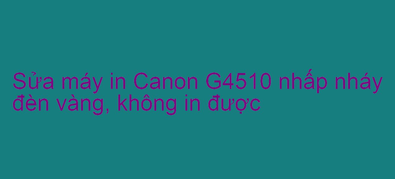 Sửa máy in Canon G4510 nhấp nháy đèn vàng, không in được