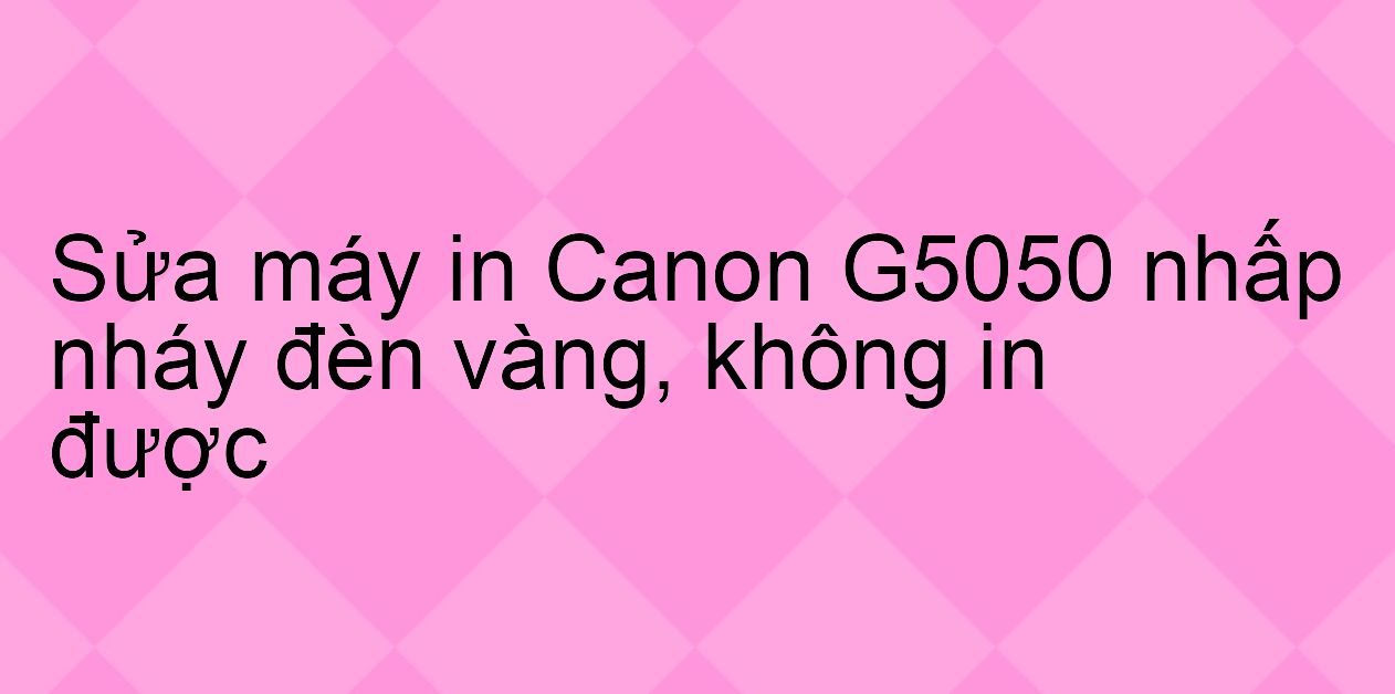 Sửa máy in Canon G5050 nhấp nháy đèn vàng, không in được