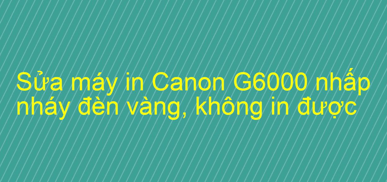 Sửa máy in Canon G6000 nhấp nháy đèn vàng, không in được