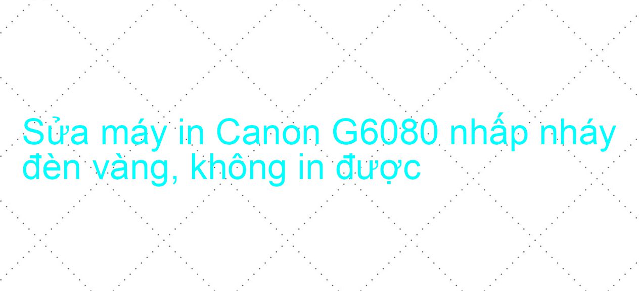Sửa máy in Canon G6080 nhấp nháy đèn vàng, không in được