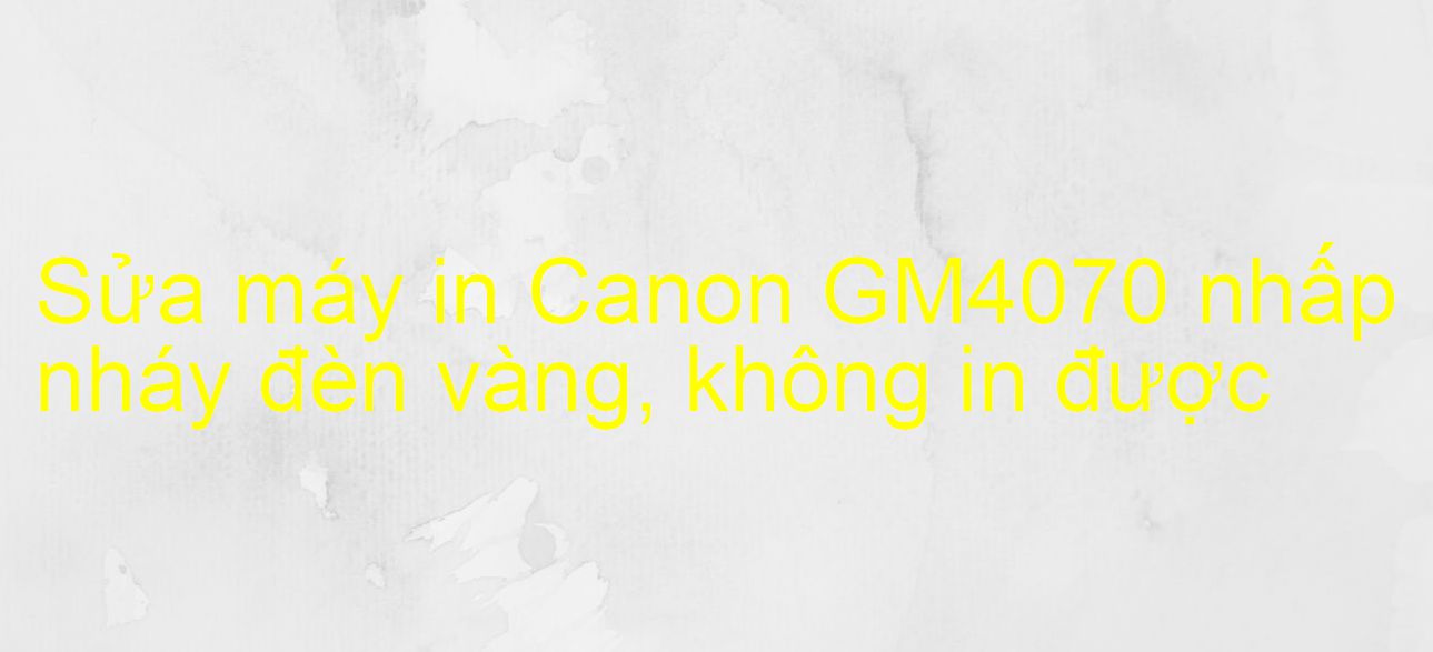 Sửa máy in Canon GM4070 nhấp nháy đèn vàng, không in được