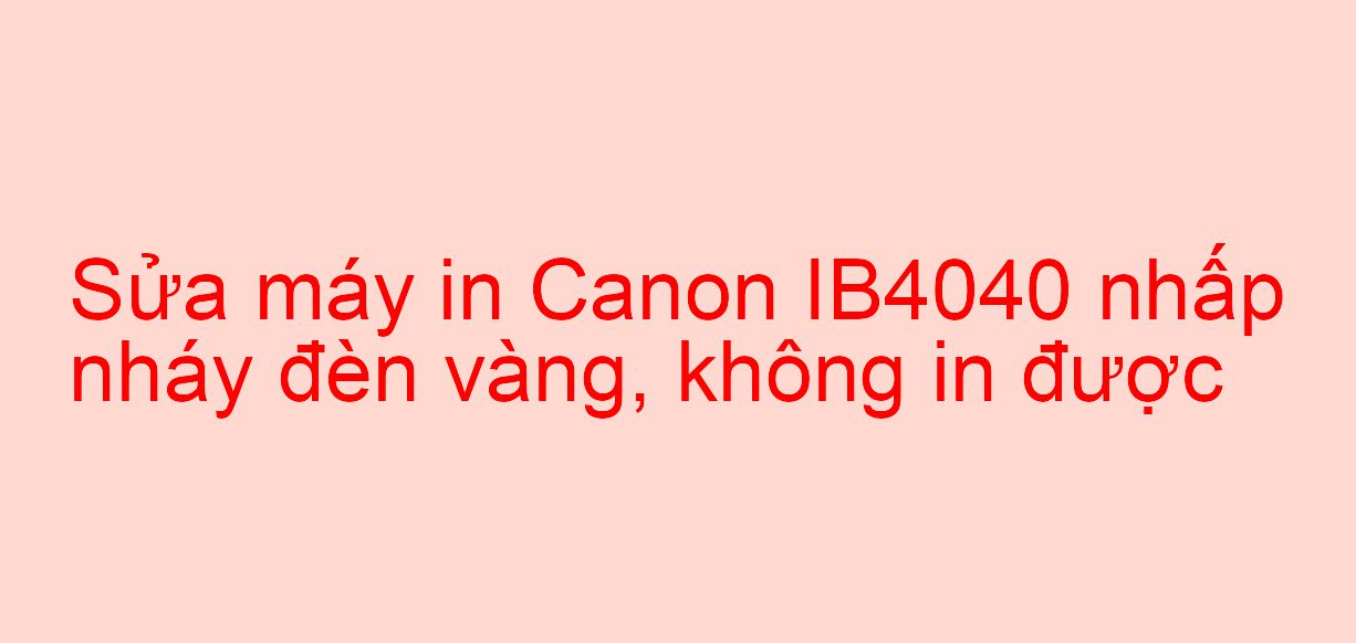 Sửa máy in Canon IB4040 nhấp nháy đèn vàng, không in được