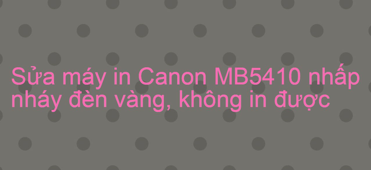 Sửa máy in Canon MB5410 nhấp nháy đèn vàng, không in được