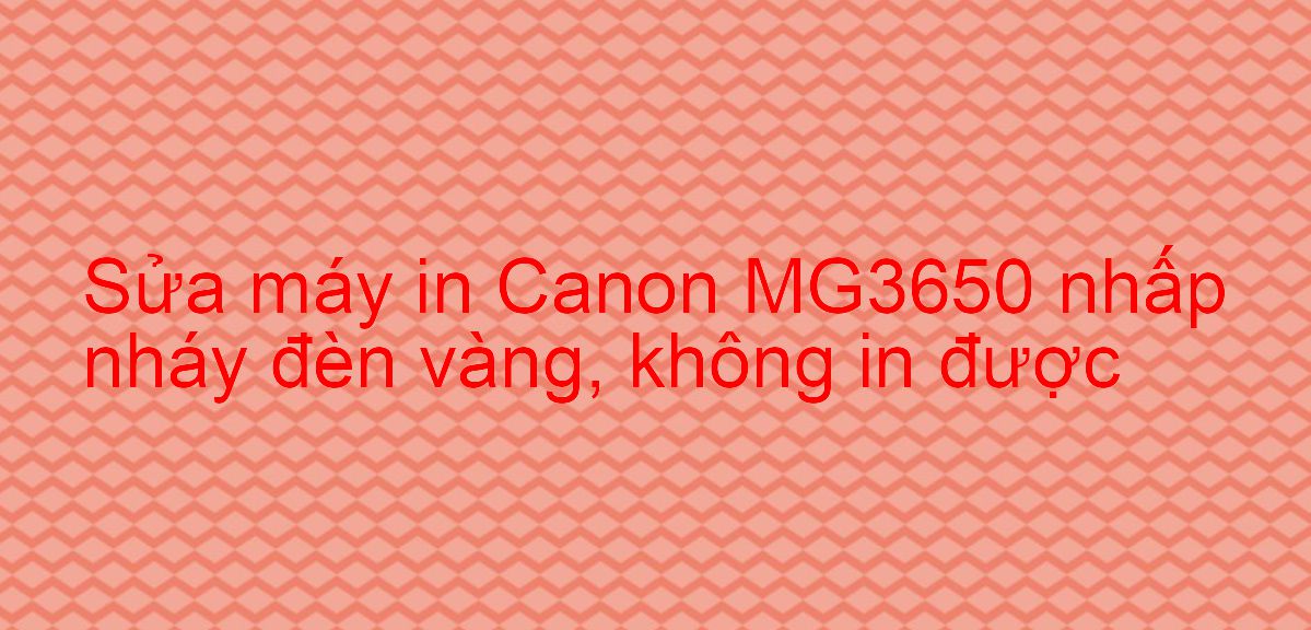 Sửa máy in Canon MG3650 nhấp nháy đèn vàng, không in được