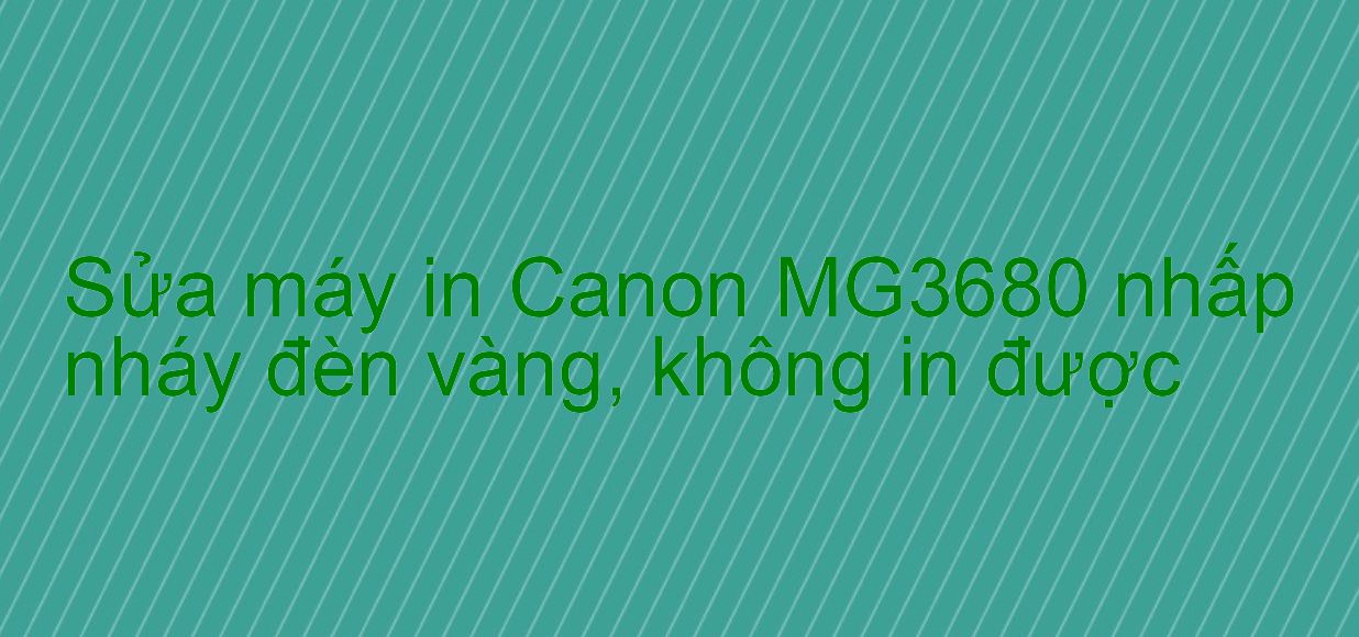 Sửa máy in Canon MG3680 nhấp nháy đèn vàng, không in được