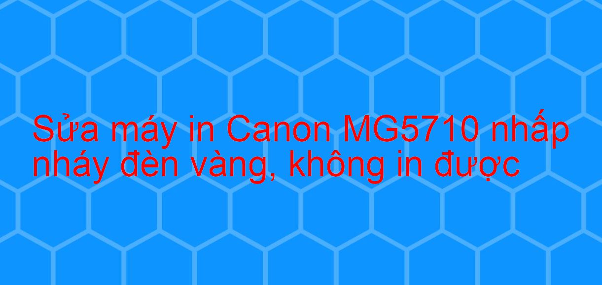 Sửa máy in Canon MG5710 nhấp nháy đèn vàng, không in được