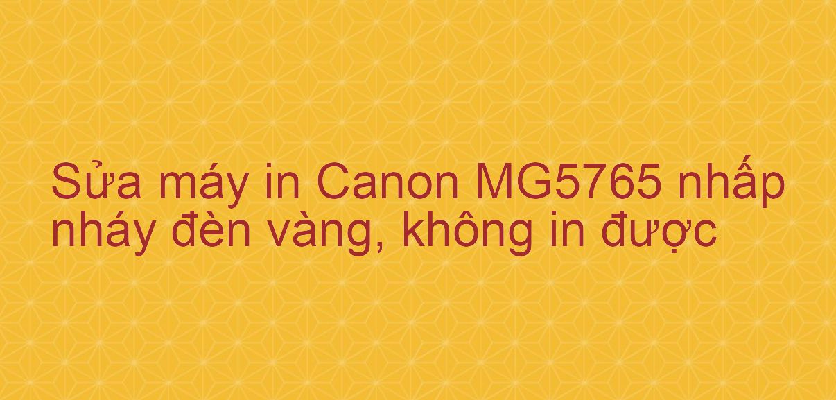 Sửa máy in Canon MG5765 nhấp nháy đèn vàng, không in được