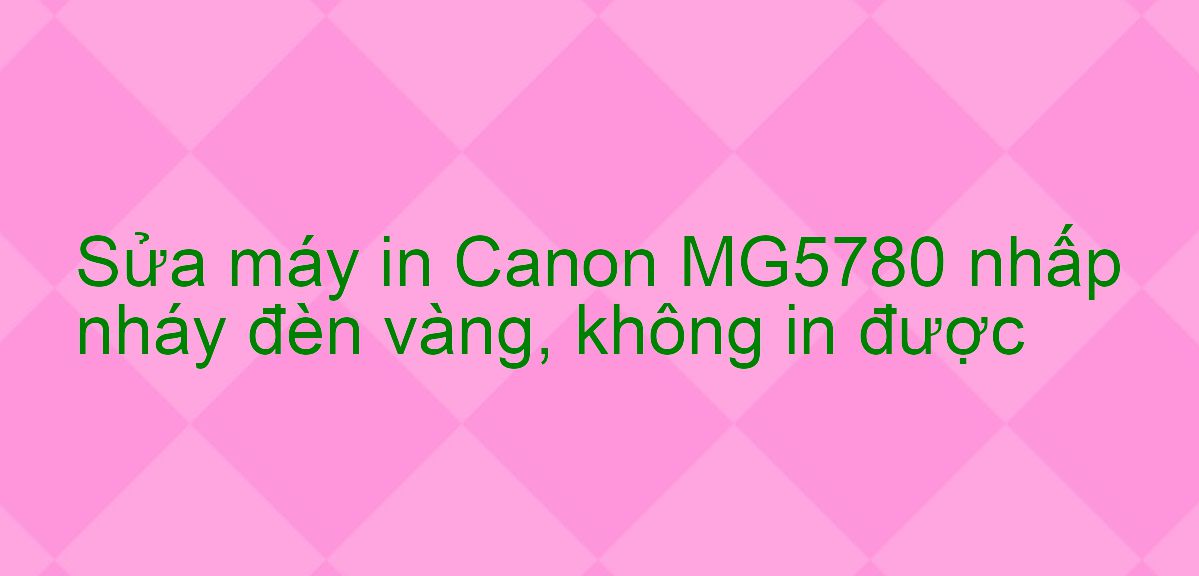 Sửa máy in Canon MG5780 nhấp nháy đèn vàng, không in được
