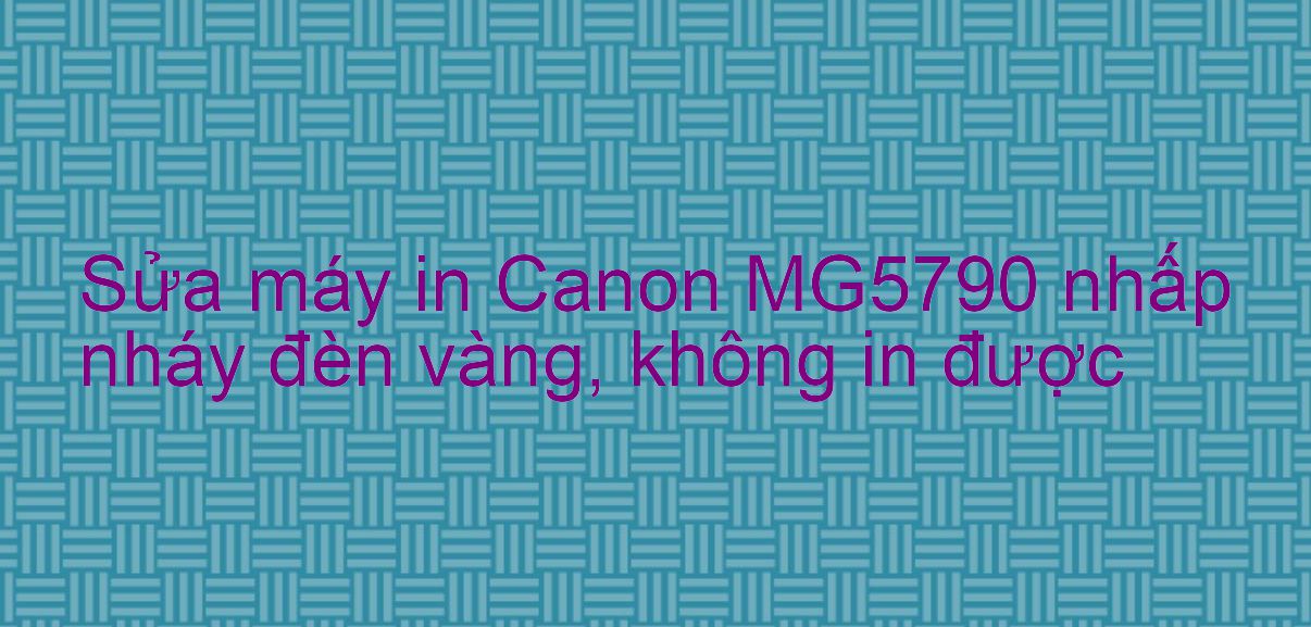 Sửa máy in Canon MG5790 nhấp nháy đèn vàng, không in được