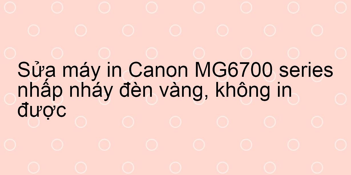 Sửa máy in Canon MG6700 series nhấp nháy đèn vàng, không in được