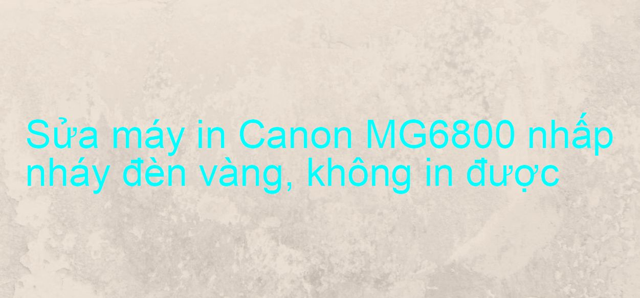 Sửa máy in Canon MG6800 nhấp nháy đèn vàng, không in được