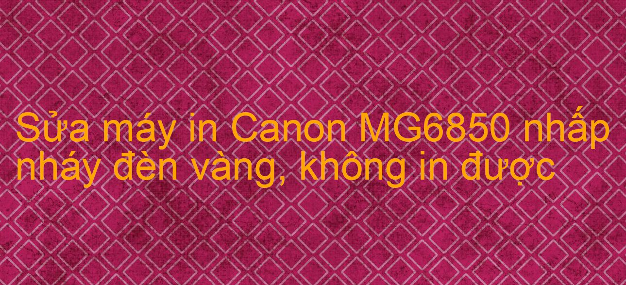 Sửa máy in Canon MG6850 nhấp nháy đèn vàng, không in được