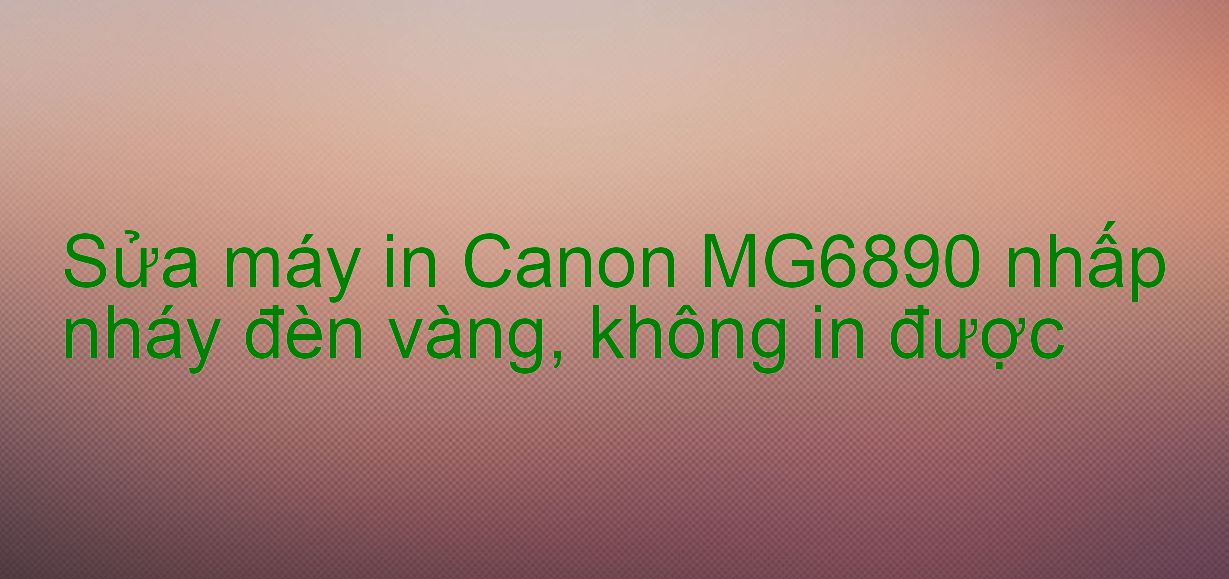 Sửa máy in Canon MG6890 nhấp nháy đèn vàng, không in được