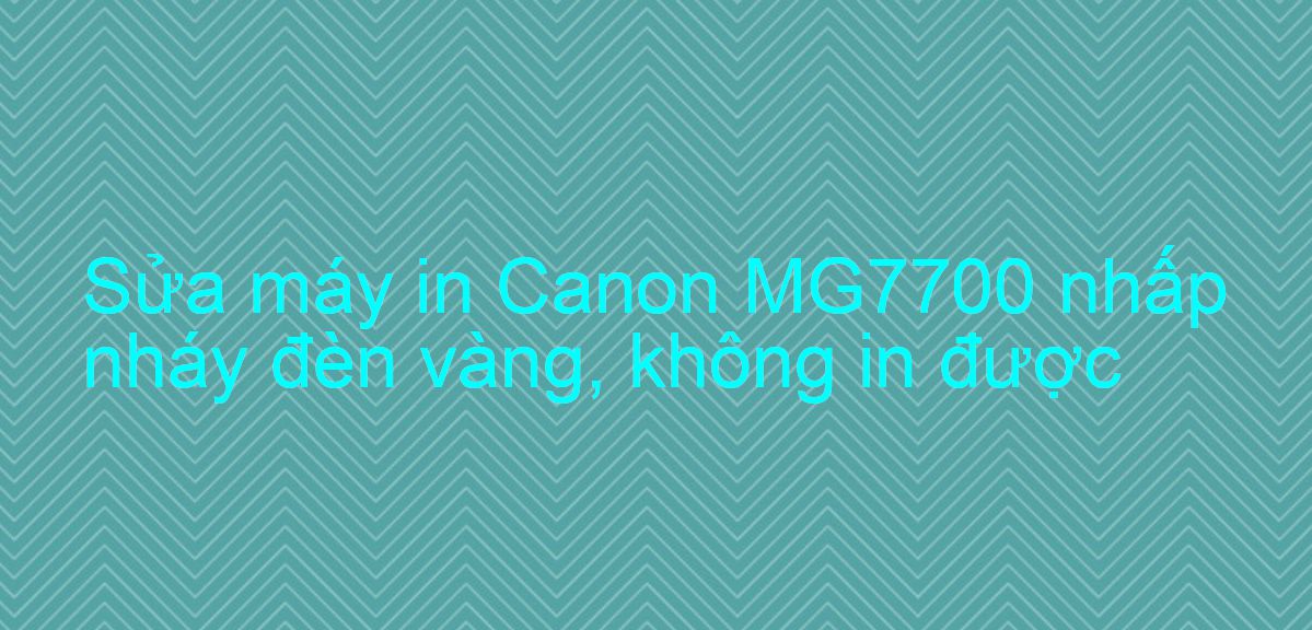 Sửa máy in Canon MG7700 nhấp nháy đèn vàng, không in được