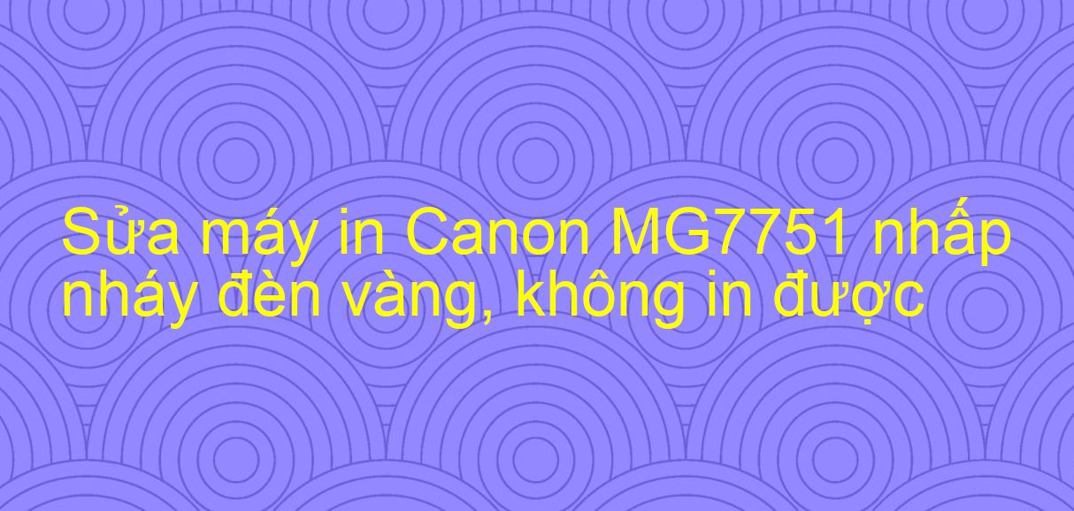 Sửa máy in Canon MG7751 nhấp nháy đèn vàng, không in được