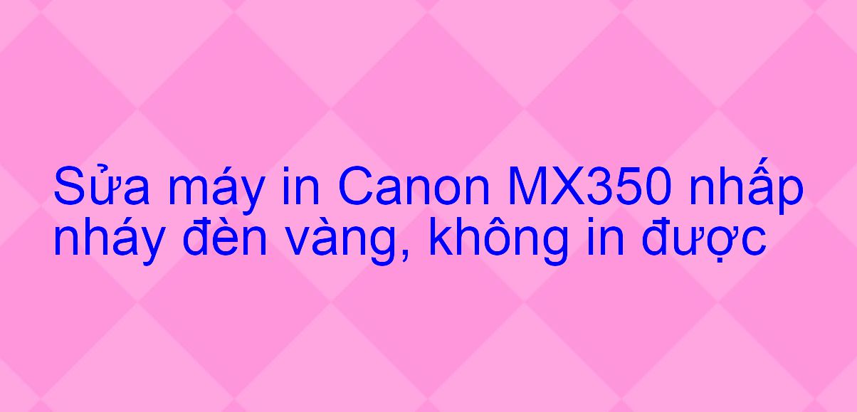 Sửa máy in Canon MX350 nhấp nháy đèn vàng, không in được