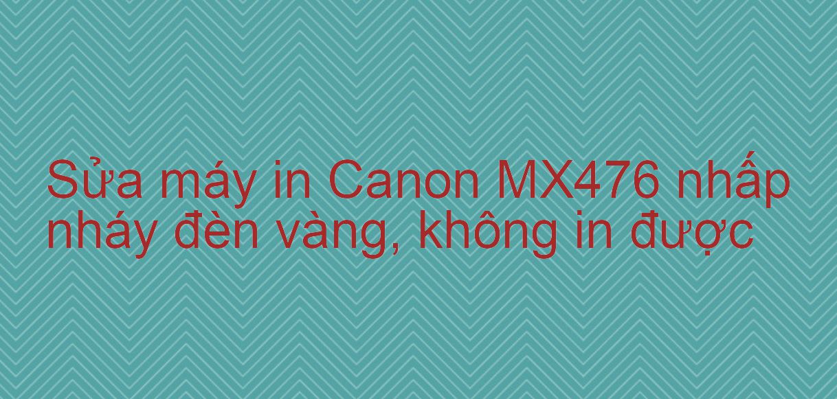 Sửa máy in Canon MX476 nhấp nháy đèn vàng, không in được