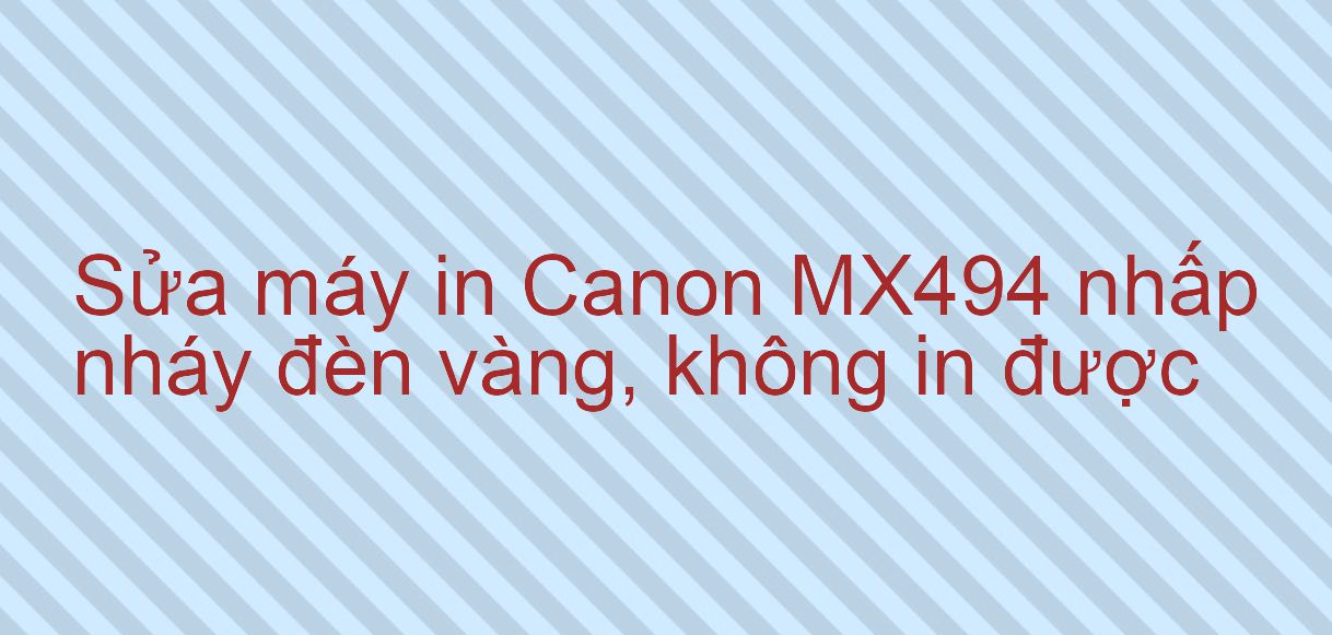 Sửa máy in Canon MX494 nhấp nháy đèn vàng, không in được