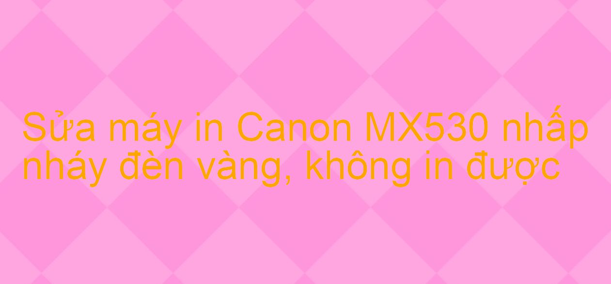 Sửa máy in Canon MX530 nhấp nháy đèn vàng, không in được