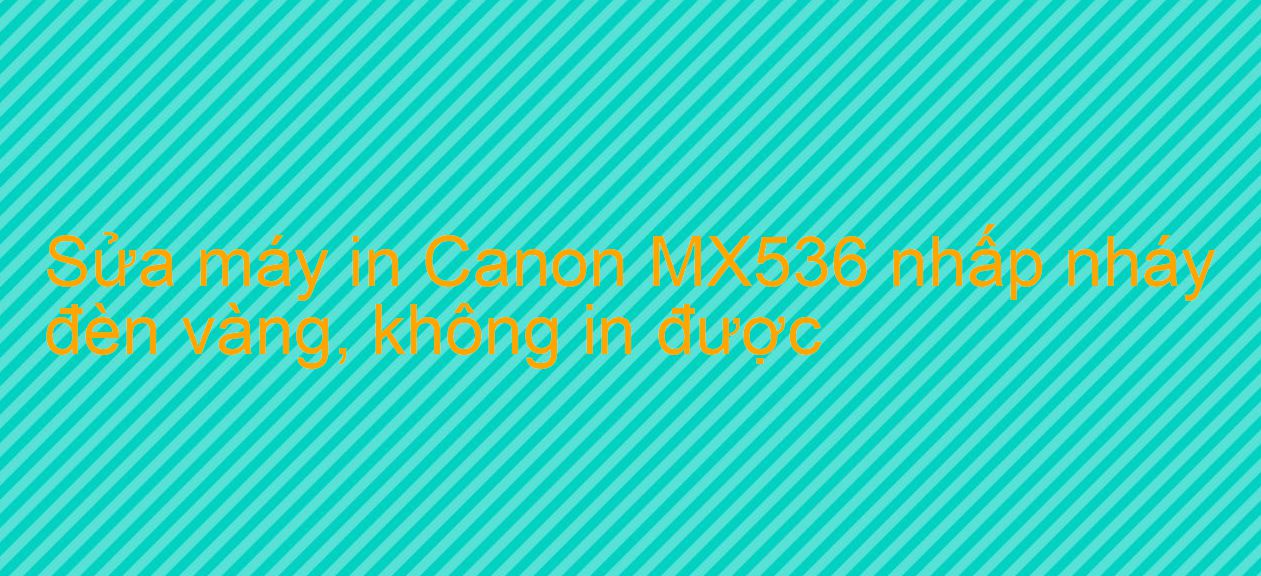 Sửa máy in Canon MX536 nhấp nháy đèn vàng, không in được
