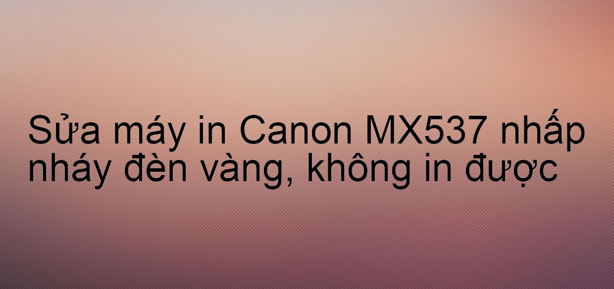 Sửa máy in Canon MX537 nhấp nháy đèn vàng, không in được