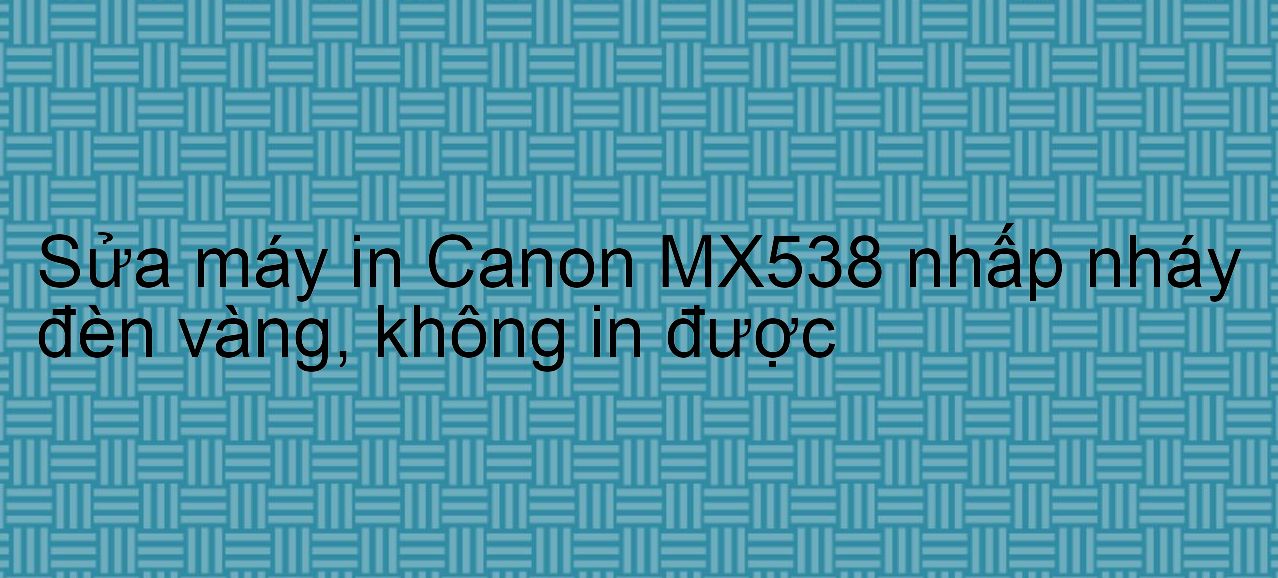 Sửa máy in Canon MX538 nhấp nháy đèn vàng, không in được
