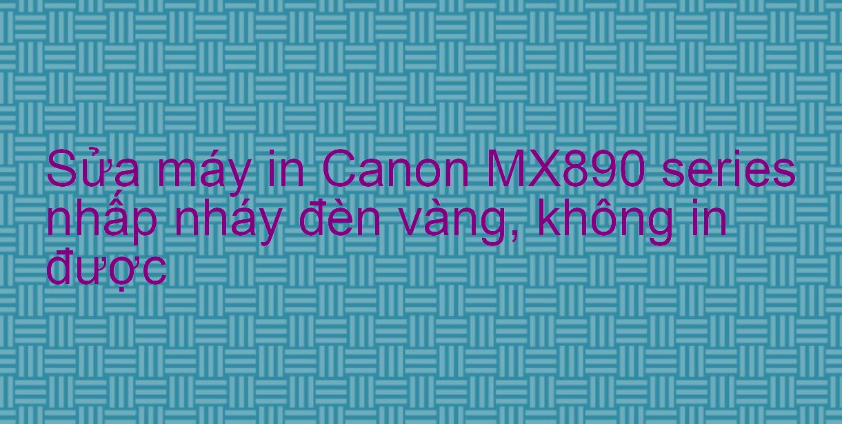 Sửa máy in Canon MX890 series nhấp nháy đèn vàng, không in được