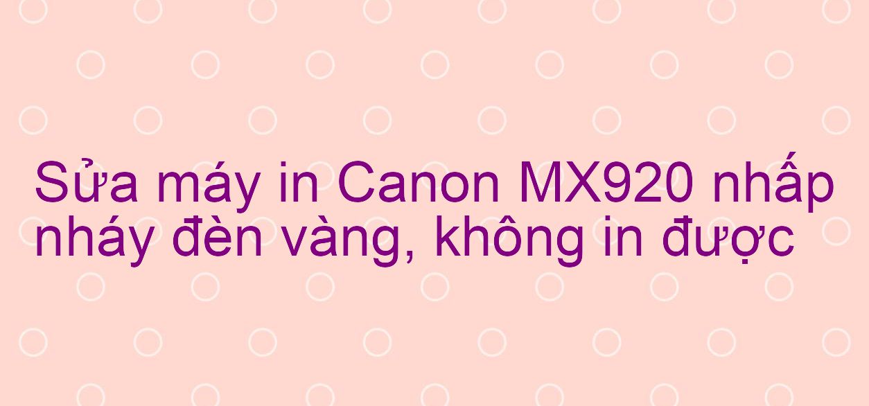 Sửa máy in Canon MX920 nhấp nháy đèn vàng, không in được