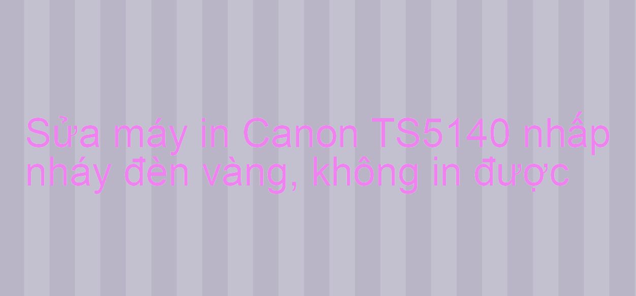 Sửa máy in Canon TS5140 nhấp nháy đèn vàng, không in được