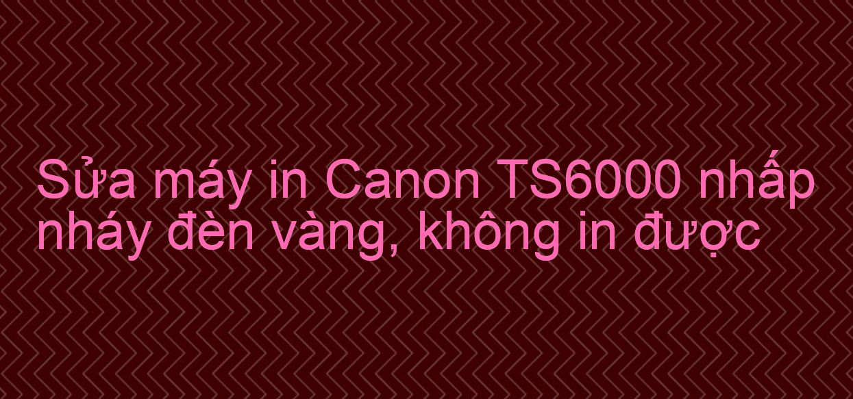 Sửa máy in Canon TS6000 nhấp nháy đèn vàng, không in được