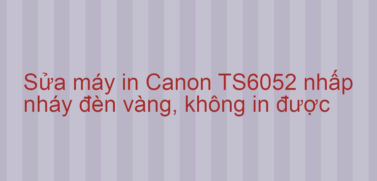 Sửa máy in Canon TS6052 nhấp nháy đèn vàng, không in được