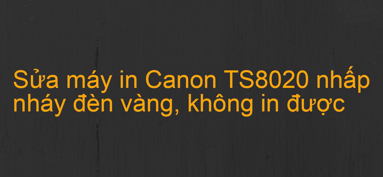 Sửa máy in Canon TS8020 nhấp nháy đèn vàng, không in được