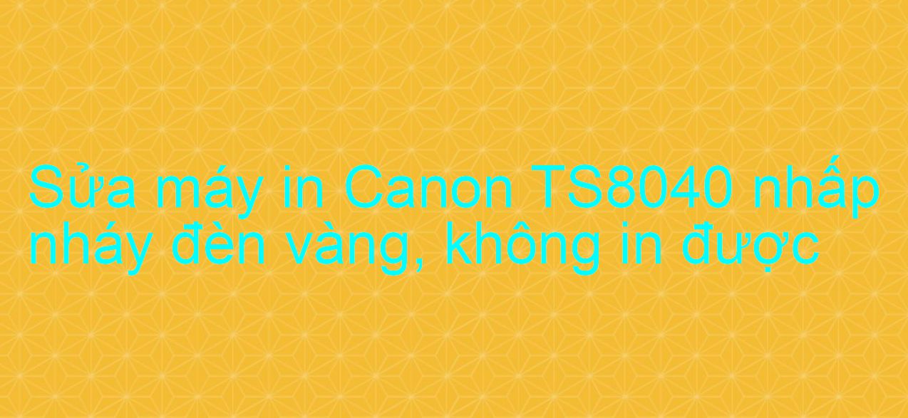 Sửa máy in Canon TS8040 nhấp nháy đèn vàng, không in được