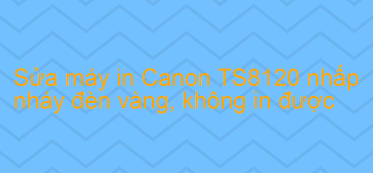 Sửa máy in Canon TS8120 nhấp nháy đèn vàng, không in được