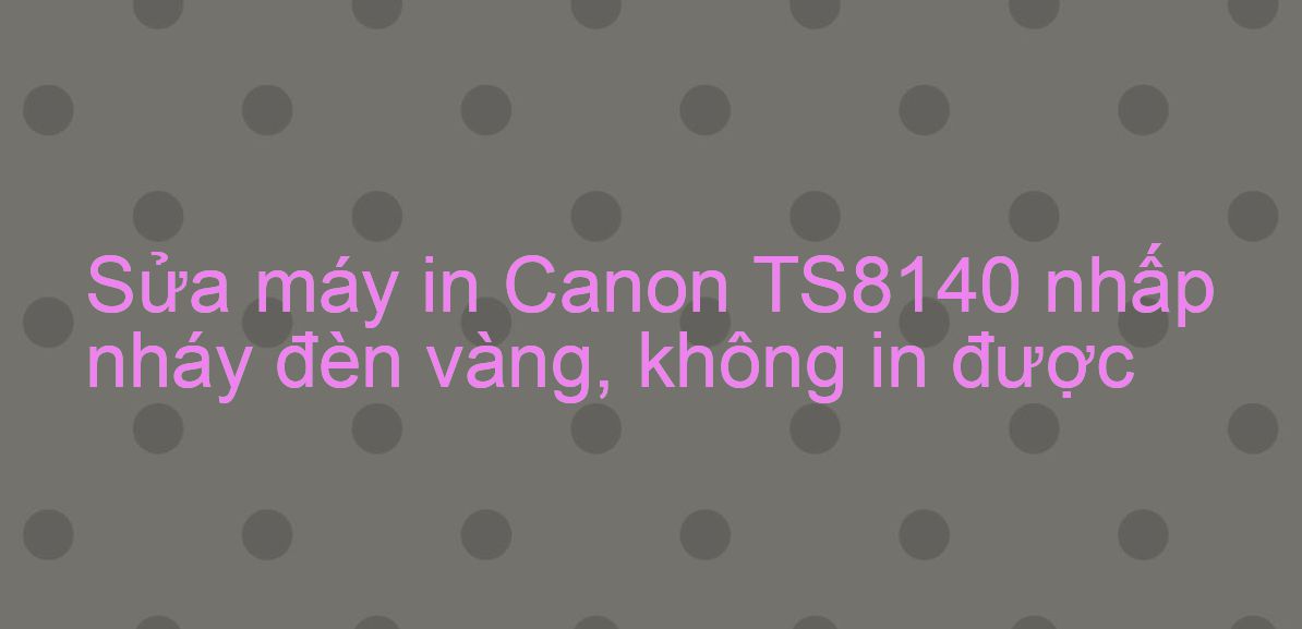 Sửa máy in Canon TS8140 nhấp nháy đèn vàng, không in được