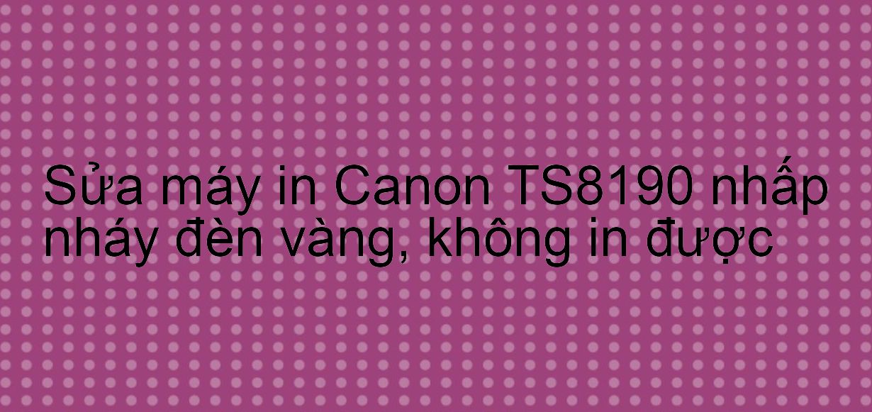 Sửa máy in Canon TS8190 nhấp nháy đèn vàng, không in được