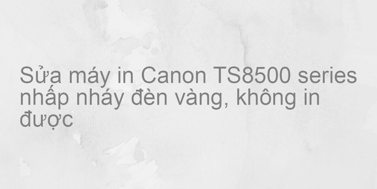 Sửa máy in Canon TS8500 series nhấp nháy đèn vàng, không in được