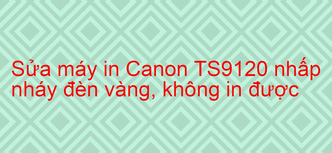 Sửa máy in Canon TS9120 nhấp nháy đèn vàng, không in được