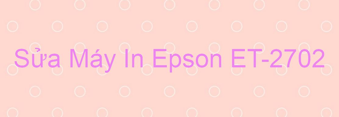 Sửa Máy In Epson ET-2702 - Chuyên Nghiệp - Giá Rẻ