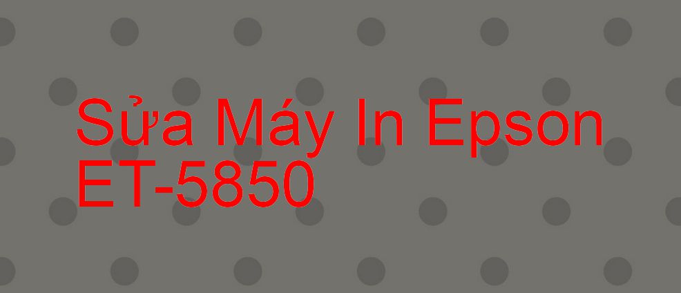 Sửa Máy In Epson ET-5850 - Chuyên Nghiệp - Giá Rẻ
